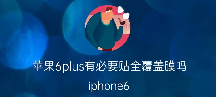 苹果6plus有必要贴全覆盖膜吗 iphone6 plus有128g的吗？